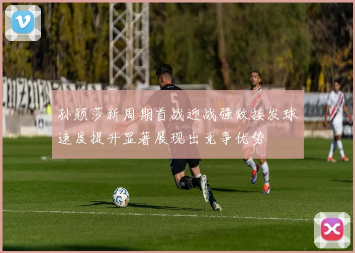 孙颖莎新周期首战迎战强敌接发球速度提升显著展现出竞争优势